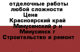 отделочные работы любой сложности › Цена ­ 100 - Красноярский край, Минусинский р-н, Минусинск г. Строительство и ремонт » Услуги   . Красноярский край